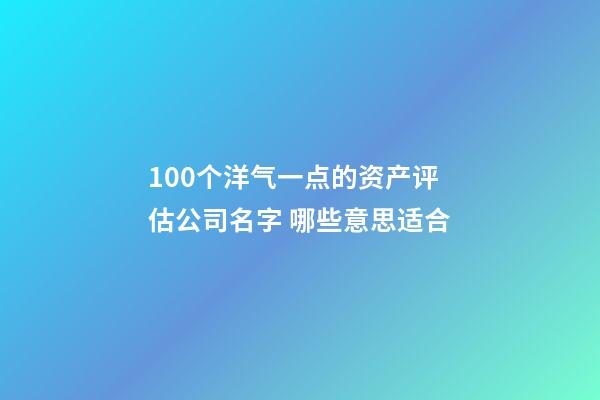 100个洋气一点的资产评估公司名字 哪些意思适合-第1张-公司起名-玄机派